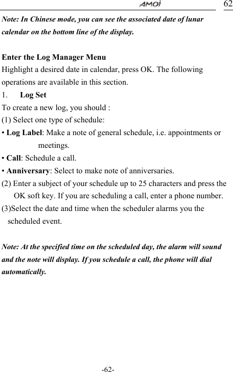                                     -62- 62Note: In Chinese mode, you can see the associated date of lunar calendar on the bottom line of the display.    Enter the Log Manager Menu Highlight a desired date in calendar, press OK. The following operations are available in this section. 1. Log Set To create a new log, you should : (1) Select one type of schedule: &bull; Log Label: Make a note of general schedule, i.e. appointments or meetings. &bull; Call: Schedule a call. &bull; Anniversary: Select to make note of anniversaries. (2) Enter a subject of your schedule up to 25 characters and press the OK soft key. If you are scheduling a call, enter a phone number. (3)Select the date and time when the scheduler alarms you the scheduled event.    Note: At the specified time on the scheduled day, the alarm will sound and the note will display. If you schedule a call, the phone will dial automatically.       