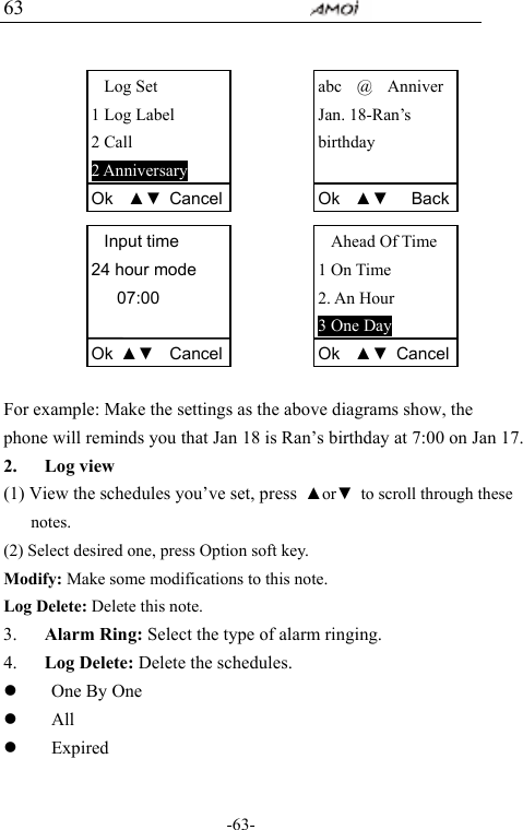                                     -63- 63              For example: Make the settings as the above diagrams show, the phone will reminds you that Jan 18 is Ran&rsquo;s birthday at 7:00 on Jan 17. 2. Log view (1) View the schedules you&rsquo;ve set, press  ▲or▼  to scroll through these notes. (2) Select desired one, press Option soft key. Modify: Make some modifications to this note. Log Delete: Delete this note. 3. Alarm Ring: Select the type of alarm ringing. 4. Log Delete: Delete the schedules. z One By One z All z Expired Log Set 1 Log Label 2 Call 2 Anniversary Ok  ▲▼ CancelInput time 24 hour mode 07:00  Ok  ▲▼  Cancelabc  @  Anniver Jan. 18-Ran&rsquo;s   birthday  Ok  ▲▼   BackAhead Of Time 1 On Time 2. An Hour 3 One Day Ok  ▲▼ Cancel