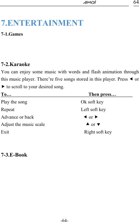                                     -64- 64 7.ENTERTAINMENT 7-1.Games    7-2.Karaoke You can enjoy some music with words and flash animation through this music player. There&rsquo;re five songs stored in this player. Press e or f to scroll to your desired song. To&hellip;                                 Then press&hellip;        Play the song                         Ok soft key Repeat                               Left soft key Advance or back                       e or f Adjust the music scale                   c or d Exit                                   Right soft key                                        7-3.E-Book     