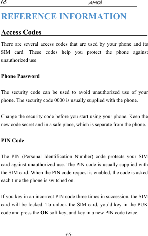                                     -65- 65 REFERENCE INFORMATION Access Codes                                There are several access codes that are used by your phone and its SIM card. These codes help you protect the phone against unauthorized use.  Phone Password  The security code can be used to avoid unauthorized use of your phone. The security code 0000 is usually supplied with the phone.    Change the security code before you start using your phone. Keep the new code secret and in a safe place, which is separate from the phone.  PIN Code  The PIN (Personal Identification Number) code protects your SIM card against unauthorized use. The PIN code is usually supplied with the SIM card. When the PIN code request is enabled, the code is asked each time the phone is switched on.  If you key in an incorrect PIN code three times in succession, the SIM card will be locked. To unlock the SIM card, you&rsquo;d key in the PUK code and press the OK soft key, and key in a new PIN code twice.  