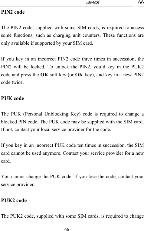                                    -66- 66PIN2 code  The PIN2 code, supplied with some SIM cards, is required to access some functions, such as charging unit counters. These functions are only available if supported by your SIM card.  If you key in an incorrect PIN2 code three times in succession, the PIN2 will be locked. To unlock the PIN2, you&rsquo;d key in the PUK2 code and press the OK soft key (or OK key), and key in a new PIN2 code twice.  PUK code  The PUK (Personal Unblocking Key) code is required to change a blocked PIN code. The PUK code may be supplied with the SIM card. If not, contact your local service provider for the code.  If you key in an incorrect PUK code ten times in succession, the SIM card cannot be used anymore. Contact your service provider for a new card.  You cannot change the PUK code. If you lose the code, contact your service provider.  PUK2 code  The PUK2 code, supplied with some SIM cards, is required to change 