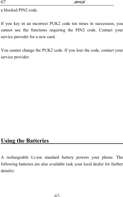                                     -67- 67 a blocked PIN2 code.    If you key in an incorrect PUK2 code ten times in succession, you cannot use the functions requiring the PIN2 code. Contact your service provider for a new card.  You cannot change the PUK2 code. If you lose the code, contact your service provider.       Using the Batteries                               A rechargeable Li-ion standard battery powers your phone. The following batteries are also available (ask your local dealer for further details):  