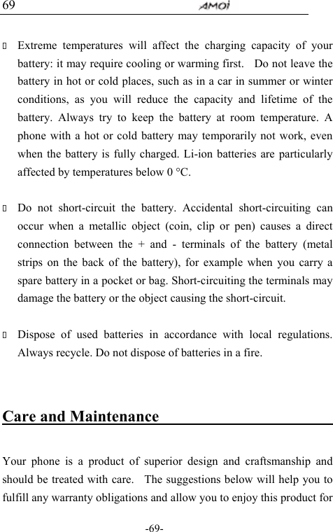                                     -69- 69   Extreme temperatures will affect the charging capacity of your battery: it may require cooling or warming first.    Do not leave the battery in hot or cold places, such as in a car in summer or winter conditions, as you will reduce the capacity and lifetime of the battery. Always try to keep the battery at room temperature. A phone with a hot or cold battery may temporarily not work, even when the battery is fully charged. Li-ion batteries are particularly affected by temperatures below 0 &deg;C.   Do not short-circuit the battery. Accidental short-circuiting can occur when a metallic object (coin, clip or pen) causes a direct connection between the + and - terminals of the battery (metal strips on the back of the battery), for example when you carry a spare battery in a pocket or bag. Short-circuiting the terminals may damage the battery or the object causing the short-circuit.   Dispose of used batteries in accordance with local regulations. Always recycle. Do not dispose of batteries in a fire.  Care and Maintenance                               Your phone is a product of superior design and craftsmanship and should be treated with care.   The suggestions below will help you to fulfill any warranty obligations and allow you to enjoy this product for 