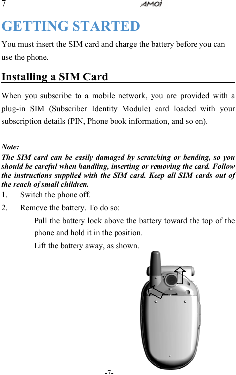                                     -7- 7 GETTING STARTED You must insert the SIM card and charge the battery before you can use the phone. Installing a SIM Card                          When you subscribe to a mobile network, you are provided with a plug-in SIM (Subscriber Identity Module) card loaded with your subscription details (PIN, Phone book information, and so on).    Note:  The SIM card can be easily damaged by scratching or bending, so you should be careful when handling, inserting or removing the card. Follow the instructions supplied with the SIM card. Keep all SIM cards out of the reach of small children. 1. Switch the phone off. 2. Remove the battery. To do so:     Pull the battery lock above the battery toward the top of the phone and hold it in the position.   Lift the battery away, as shown.         