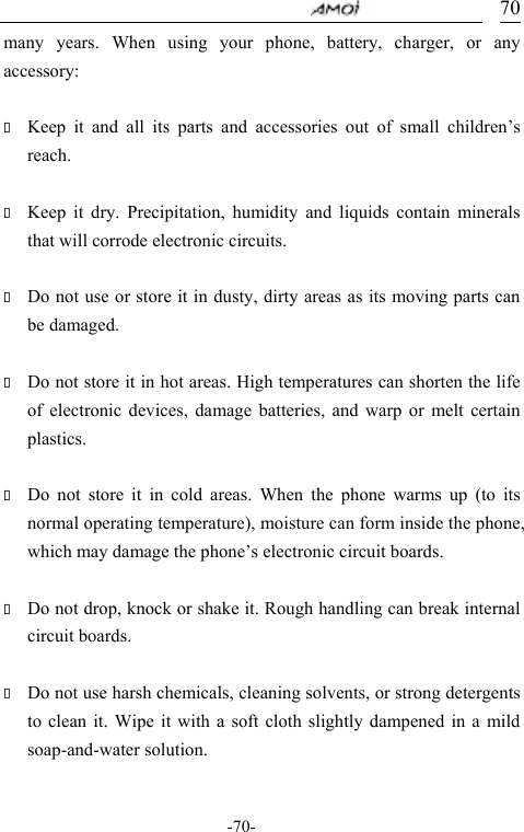                                     -70- 70many years. When using your phone, battery, charger, or any accessory:   Keep it and all its parts and accessories out of small children&rsquo;s reach.   Keep it dry. Precipitation, humidity and liquids contain minerals that will corrode electronic circuits.   Do not use or store it in dusty, dirty areas as its moving parts can be damaged.   Do not store it in hot areas. High temperatures can shorten the life of electronic devices, damage batteries, and warp or melt certain plastics.   Do not store it in cold areas. When the phone warms up (to its normal operating temperature), moisture can form inside the phone, which may damage the phone&rsquo;s electronic circuit boards.   Do not drop, knock or shake it. Rough handling can break internal circuit boards.   Do not use harsh chemicals, cleaning solvents, or strong detergents to clean it. Wipe it with a soft cloth slightly dampened in a mild soap-and-water solution.  
