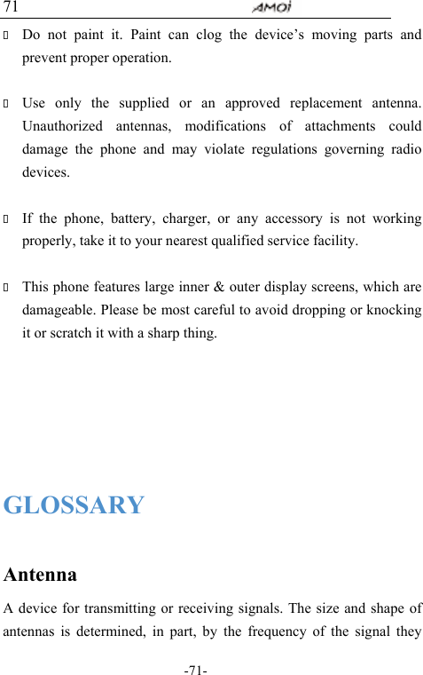                                     -71- 71  Do not paint it. Paint can clog the device&rsquo;s moving parts and prevent proper operation.     Use only the supplied or an approved replacement antenna. Unauthorized antennas, modifications of attachments could damage the phone and may violate regulations governing radio devices.   If the phone, battery, charger, or any accessory is not working properly, take it to your nearest qualified service facility.     This phone features large inner &amp; outer display screens, which are damageable. Please be most careful to avoid dropping or knocking it or scratch it with a sharp thing.      GLOSSARY  Antenna A device for transmitting or receiving signals. The size and shape of antennas is determined, in part, by the frequency of the signal they 