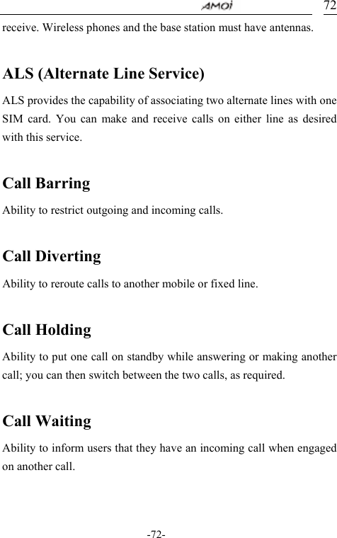                                     -72- 72receive. Wireless phones and the base station must have antennas.  ALS (Alternate Line Service) ALS provides the capability of associating two alternate lines with one SIM card. You can make and receive calls on either line as desired with this service.  Call Barring Ability to restrict outgoing and incoming calls.    Call Diverting Ability to reroute calls to another mobile or fixed line.  Call Holding Ability to put one call on standby while answering or making another call; you can then switch between the two calls, as required.  Call Waiting Ability to inform users that they have an incoming call when engaged on another call.    