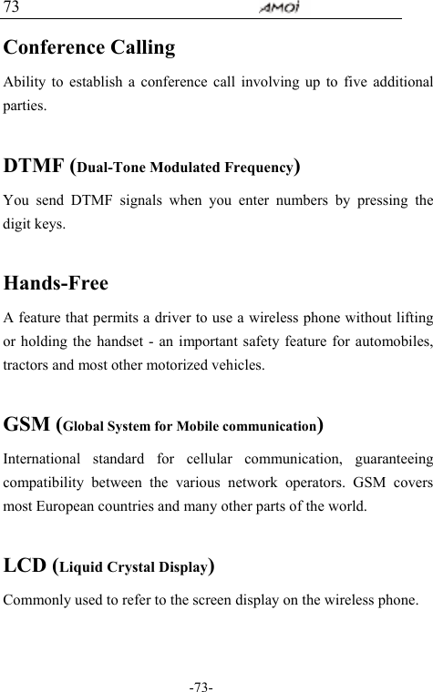                                     -73- 73 Conference Calling Ability to establish a conference call involving up to five additional parties.  DTMF (Dual-Tone Modulated Frequency) You send DTMF signals when you enter numbers by pressing the digit keys.  Hands-Free A feature that permits a driver to use a wireless phone without lifting or holding the handset - an important safety feature for automobiles, tractors and most other motorized vehicles.  GSM (Global System for Mobile communication) International standard for cellular communication, guaranteeing compatibility between the various network operators. GSM covers most European countries and many other parts of the world.  LCD (Liquid Crystal Display) Commonly used to refer to the screen display on the wireless phone.  
