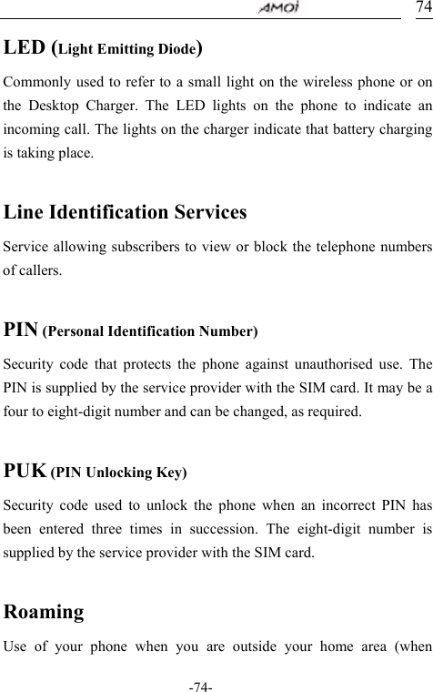                                     -74- 74LED (Light Emitting Diode) Commonly used to refer to a small light on the wireless phone or on the Desktop Charger. The LED lights on the phone to indicate an incoming call. The lights on the charger indicate that battery charging is taking place.  Line Identification Services Service allowing subscribers to view or block the telephone numbers of callers.  PIN (Personal Identification Number) Security code that protects the phone against unauthorised use. The PIN is supplied by the service provider with the SIM card. It may be a four to eight-digit number and can be changed, as required.  PUK (PIN Unlocking Key) Security code used to unlock the phone when an incorrect PIN has been entered three times in succession. The eight-digit number is supplied by the service provider with the SIM card.  Roaming Use of your phone when you are outside your home area (when 