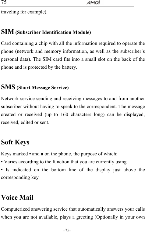                                     -75- 75 traveling for example).  SIM (Subscriber Identification Module) Card containing a chip with all the information required to operate the phone (network and memory information, as well as the subscriber&rsquo;s personal data). The SIM card fits into a small slot on the back of the phone and is protected by the battery.  SMS (Short Message Service) Network service sending and receiving messages to and from another subscriber without having to speak to the correspondent. The message created or received (up to 160 characters long) can be displayed, received, edited or sent.  Soft Keys Keys marked &bull; and o on the phone, the purpose of which: &bull; Varies according to the function that you are currently using &bull; Is indicated on the bottom line of the display just above the corresponding key  Voice Mail Computerized answering service that automatically answers your calls when you are not available, plays a greeting (Optionally in your own 
