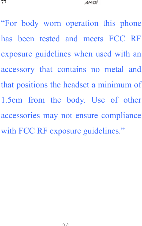                                     -77- 77  &ldquo;For body worn operation this phone has been tested and meets FCC RF exposure guidelines when used with an accessory that contains no metal and that positions the headset a minimum of 1.5cm from the body. Use of other accessories may not ensure compliance with FCC RF exposure guidelines.&rdquo;  