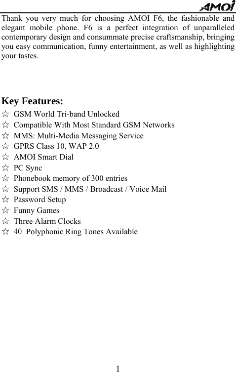   1Thank you very much for choosing AMOI F6, the fashionable and elegant mobile phone. F6 is a perfect integration of unparalleled contemporary design and consummate precise craftsmanship, bringing you easy communication, funny entertainment, as well as highlighting your tastes.   Key Features:   ☆ GSM World Tri-band Unlocked ☆ Compatible With Most Standard GSM Networks ☆ MMS: Multi-Media Messaging Service ☆ GPRS Class 10, WAP 2.0 ☆ AMOI Smart Dial ☆ PC Sync ☆ Phonebook memory of 300 entries ☆ Support SMS / MMS / Broadcast / Voice Mail ☆ Password Setup ☆ Funny Games ☆ Three Alarm Clocks ☆ 40 Polyphonic Ring Tones Available           