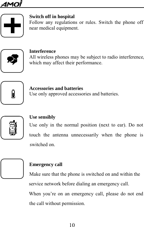   10 Switch off in hospital Follow any regulations or rules. Switch the phone off near medical equipment.    Interference All wireless phones may be subject to radio interference, which may affect their performance.   Accessories and batteries Use only approved accessories and batteries.    Use sensibly Use only in the normal position (next to ear). Do not touch the antenna unnecessarily when the phone is      switched on.  Emergency call Make sure that the phone is switched on and within the         service network before dialing an emergency call.   When you&rsquo;re on an emergency call, please do not end the call without permission.  