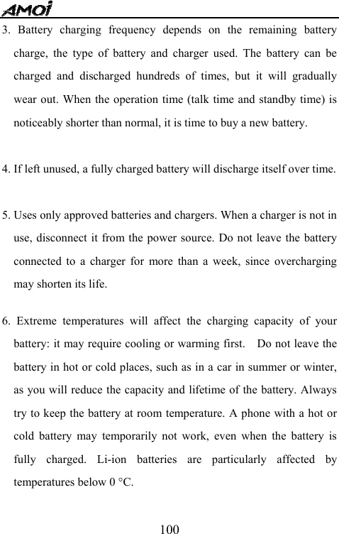   1003. Battery charging frequency depends on the remaining battery charge, the type of battery and charger used. The battery can be charged and discharged hundreds of times, but it will gradually wear out. When the operation time (talk time and standby time) is noticeably shorter than normal, it is time to buy a new battery.    4. If left unused, a fully charged battery will discharge itself over time.  5. Uses only approved batteries and chargers. When a charger is not in use, disconnect it from the power source. Do not leave the battery connected to a charger for more than a week, since overcharging may shorten its life.  6. Extreme temperatures will affect the charging capacity of your battery: it may require cooling or warming first.    Do not leave the battery in hot or cold places, such as in a car in summer or winter, as you will reduce the capacity and lifetime of the battery. Always try to keep the battery at room temperature. A phone with a hot or cold battery may temporarily not work, even when the battery is fully charged. Li-ion batteries are particularly affected by temperatures below 0 &deg;C.  