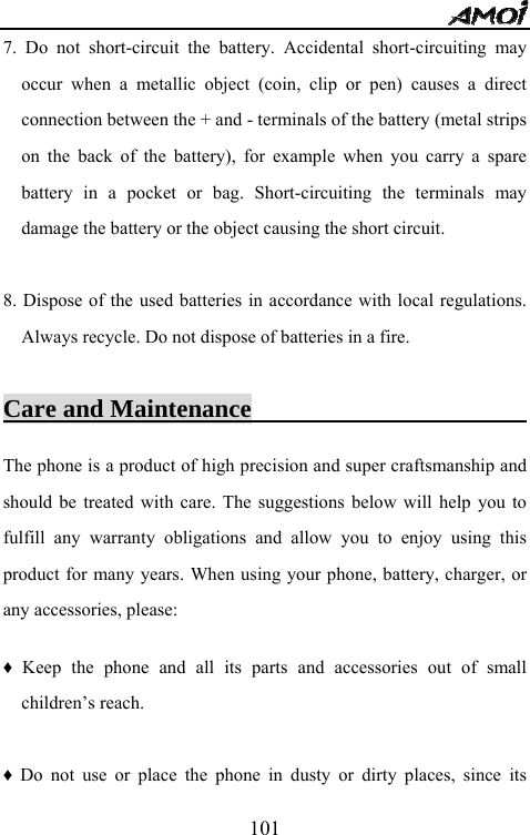   1017. Do not short-circuit the battery. Accidental short-circuiting may occur when a metallic object (coin, clip or pen) causes a direct connection between the + and - terminals of the battery (metal strips on the back of the battery), for example when you carry a spare battery in a pocket or bag. Short-circuiting the terminals may damage the battery or the object causing the short circuit.  8. Dispose of the used batteries in accordance with local regulations. Always recycle. Do not dispose of batteries in a fire.  Care and Maintenance                               The phone is a product of high precision and super craftsmanship and should be treated with care. The suggestions below will help you to fulfill any warranty obligations and allow you to enjoy using this product for many years. When using your phone, battery, charger, or any accessories, please:  &diams; Keep the phone and all its parts and accessories out of small children&rsquo;s reach.  &diams; Do not use or place the phone in dusty or dirty places, since its 
