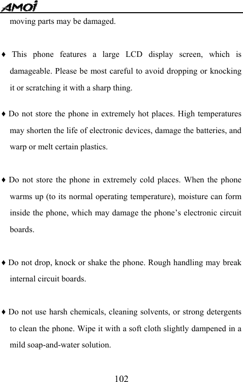   102moving parts may be damaged.  &diams; This phone features a large LCD display screen, which is damageable. Please be most careful to avoid dropping or knocking it or scratching it with a sharp thing.    &diams; Do not store the phone in extremely hot places. High temperatures may shorten the life of electronic devices, damage the batteries, and warp or melt certain plastics.  &diams; Do not store the phone in extremely cold places. When the phone warms up (to its normal operating temperature), moisture can form inside the phone, which may damage the phone&rsquo;s electronic circuit boards.  &diams; Do not drop, knock or shake the phone. Rough handling may break internal circuit boards.  &diams; Do not use harsh chemicals, cleaning solvents, or strong detergents to clean the phone. Wipe it with a soft cloth slightly dampened in a mild soap-and-water solution.  