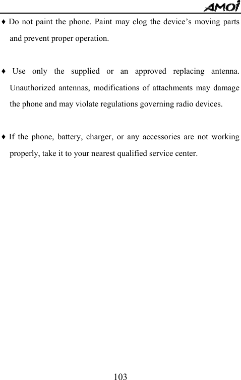   103&diams; Do not paint the phone. Paint may clog the device&rsquo;s moving parts and prevent proper operation.    &diams; Use only the supplied or an approved replacing antenna. Unauthorized antennas, modifications of attachments may damage the phone and may violate regulations governing radio devices.  &diams; If the phone, battery, charger, or any accessories are not working properly, take it to your nearest qualified service center.                   