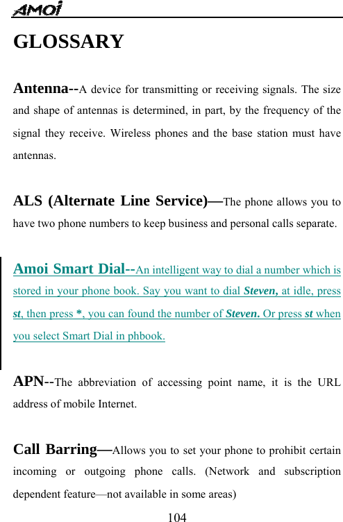   104GLOSSARY  Antenna--A device for transmitting or receiving signals. The size and shape of antennas is determined, in part, by the frequency of the signal they receive. Wireless phones and the base station must have antennas.  ALS (Alternate Line Service)&mdash;The phone allows you to have two phone numbers to keep business and personal calls separate.  Amoi Smart Dial--An intelligent way to dial a number which is stored in your phone book. Say you want to dial Steven, at idle, press st, then press *, you can found the number of Steven. Or press st when you select Smart Dial in phbook.  APN--The abbreviation of accessing point name, it is the URL address of mobile Internet.  Call Barring&mdash;Allows you to set your phone to prohibit certain incoming or outgoing phone calls. (Network and subscription dependent feature&mdash;not available in some areas) 