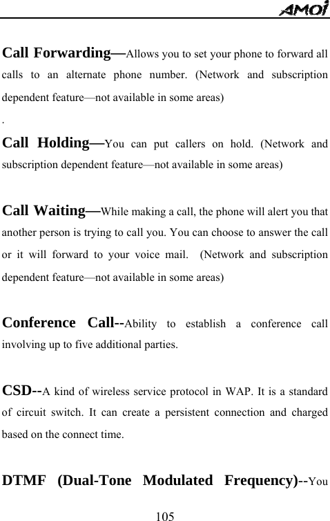  105  Call Forwarding&mdash;Allows you to set your phone to forward all calls to an alternate phone number. (Network and subscription dependent feature&mdash;not available in some areas) . Call Holding&mdash;You can put callers on hold. (Network and subscription dependent feature&mdash;not available in some areas)  Call Waiting&mdash;While making a call, the phone will alert you that another person is trying to call you. You can choose to answer the call or it will forward to your voice mail.  (Network and subscription dependent feature&mdash;not available in some areas)  Conference Call--Ability to establish a conference call involving up to five additional parties.  CSD--A kind of wireless service protocol in WAP. It is a standard of circuit switch. It can create a persistent connection and charged based on the connect time.  DTMF (Dual-Tone Modulated Frequency)--You 