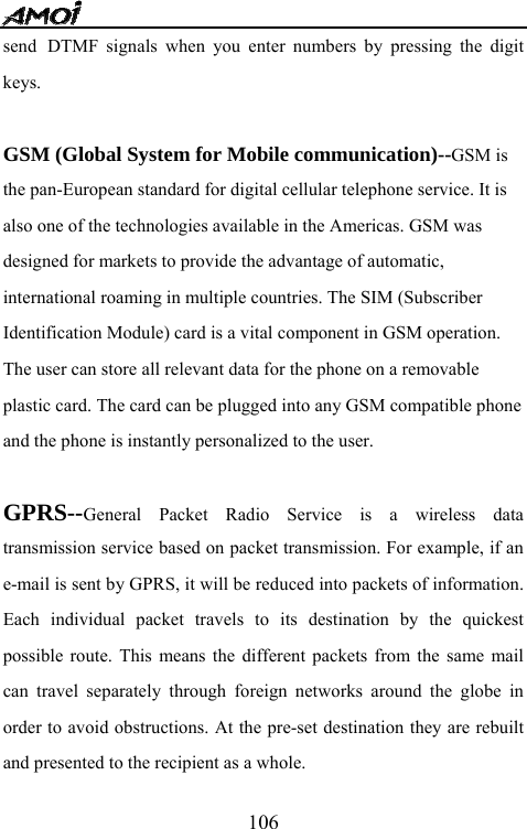   106send DTMF signals when you enter numbers by pressing the digit keys.  GSM (Global System for Mobile communication)--GSM is the pan-European standard for digital cellular telephone service. It is also one of the technologies available in the Americas. GSM was designed for markets to provide the advantage of automatic, international roaming in multiple countries. The SIM (Subscriber Identification Module) card is a vital component in GSM operation. The user can store all relevant data for the phone on a removable plastic card. The card can be plugged into any GSM compatible phone and the phone is instantly personalized to the user.  GPRS--General Packet Radio Service is a wireless data transmission service based on packet transmission. For example, if an e-mail is sent by GPRS, it will be reduced into packets of information. Each individual packet travels to its destination by the quickest possible route. This means the different packets from the same mail can travel separately through foreign networks around the globe in order to avoid obstructions. At the pre-set destination they are rebuilt and presented to the recipient as a whole. 
