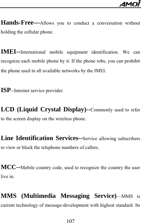   107 Hands-Free&mdash;Allows you to conduct a conversation without holding the cellular phone.  IMEI--International mobile equipment identification. We can recognize each mobile phone by it. If the phone robs, you can prohibit the phone used in all available networks by the IMEI.  ISP--Internet service provider.  LCD (Liquid Crystal Display)--Commonly used to refer to the screen display on the wireless phone.  Line Identification Services--Service allowing subscribers to view or block the telephone numbers of callers.  MCC--Mobile country code, used to recognize the country the user live in.  MMS (Multimedia Messaging Service)&mdash;MMS is current technology of message-development with highest standard. Its 