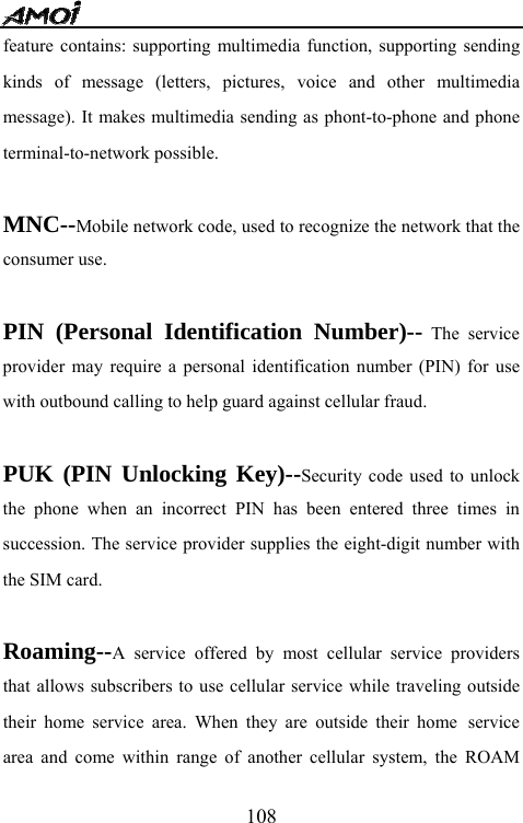   108feature contains: supporting multimedia function, supporting sending kinds of message (letters, pictures, voice and other multimedia message). It makes multimedia sending as phont-to-phone and phone terminal-to-network possible.  MNC--Mobile network code, used to recognize the network that the consumer use.  PIN (Personal Identification Number)-- The service provider may require a personal identification number (PIN) for use with outbound calling to help guard against cellular fraud.  PUK (PIN Unlocking Key)--Security code used to unlock the phone when an incorrect PIN has been entered three times in succession. The service provider supplies the eight-digit number with the SIM card.  Roaming--A service offered by most cellular service providers that allows subscribers to use cellular service while traveling outside their home service area. When they are outside their home service area and come within range of another cellular system, the ROAM 