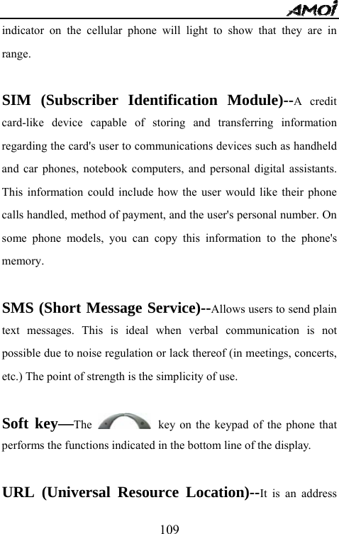   109indicator on the cellular phone will light to show that they are in range.  SIM (Subscriber Identification Module)--A credit card-like device capable of storing and transferring information regarding the card's user to communications devices such as handheld and car phones, notebook computers, and personal digital assistants. This information could include how the user would like their phone calls handled, method of payment, and the user's personal number. On some phone models, you can copy this information to the phone's memory.  SMS (Short Message Service)--Allows users to send plain text messages. This is ideal when verbal communication is not possible due to noise regulation or lack thereof (in meetings, concerts, etc.) The point of strength is the simplicity of use.  Soft key&mdash;The   key on the keypad of the phone that performs the functions indicated in the bottom line of the display.  URL (Universal Resource Location)--It is an address 