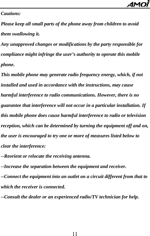   11Cautions:  Please keep all small parts of the phone away from children to avoid them swallowing it.   Any unapproved changes or modifications by the party responsible for compliance might infringe the user&rsquo;s authority to operate this mobile phone. This mobile phone may generate radio frequency energy, which, if not installed and used in accordance with the instructions, may cause harmful interference to radio communications. However, there is no guarantee that interference will not occur in a particular installation. If this mobile phone does cause harmful interference to radio or television reception, which can be determined by turning the equipment off and on, the user is encouraged to try one or more of measures listed below to clear the interference: --Reorient or relocate the receiving antenna. --Increase the separation between the equipment and receiver. --Connect the equipment into an outlet on a circuit different from that to which the receiver is connected. --Consult the dealer or an experienced radio/TV technician for help.   