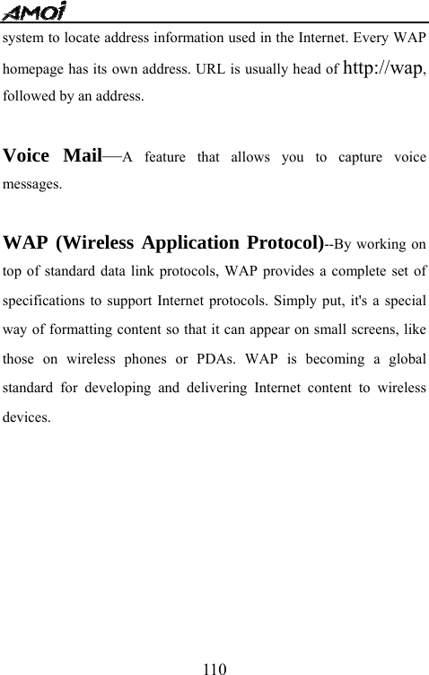   110system to locate address information used in the Internet. Every WAP homepage has its own address. URL is usually head of http://wap, followed by an address.    Voice Mail&mdash;A feature that allows you to capture voice messages.  WAP (Wireless Application Protocol)--By working on top of standard data link protocols, WAP provides a complete set of specifications to support Internet protocols. Simply put, it's a special way of formatting content so that it can appear on small screens, like those on wireless phones or PDAs. WAP is becoming a global standard for developing and delivering Internet content to wireless devices.        