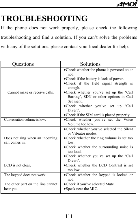   111                        TROUBLESHOOTING If the phone does not work properly, please check the following troubleshooting and find a solution. If you can&rsquo;t solve the problems with any of the solutions, please contact your local dealer for help.     Questions        Solutions      Cannot make or receive calls. &diams;Check whether the phone is powered on or not. &diams;Check if the battery is lack of power. &diams;Check if the field signal strength is enough. &diams;Check whether you&rsquo;ve set up the &lsquo;Call Barring&rsquo;, SDN or other options in Call Set menu. &diams;Check whether you&rsquo;ve set up &lsquo;Call Divert&rsquo;. &diams;Check if the SIM card is placed properly. Conversation volume is low. &diams;Check whether you&rsquo;ve set the Voice Volume too low.   Does not ring when an incoming call comes in. &diams;Check whether you&rsquo;ve selected the Silent or Vibrator modes. &diams;Check whether the ring volume is set too low. &diams;Check whether the surrounding noise is too loud. &diams;Check whether you&rsquo;ve set up the &lsquo;Call Divert&rsquo;. LCD is not clear. &diams;Check whether the LCD Contrast is set too low. The keypad does not work &diams;Check whether the keypad is locked or not. The other part on the line cannot hear you. &diams;Check if you&rsquo;ve selected Mute. &diams;Speak near the MIC.   