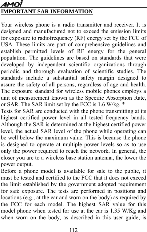   112IMPORTANT SAR INFORMATION  Your wireless phone is a radio transmitter and receiver. It is designed and manufactured not to exceed the emission limits for exposure to radiofrequency (RF) energy set by the FCC of USA. These limits are part of comprehensive guidelines and establish permitted levels of RF energy for the general population. The guidelines are based on standards that were developed by independent scientific organizations through periodic and thorough evaluation of scientific studies. The standards include a substantial safety margin designed to assure the safety of all persons, regardless of age and health. The exposure standard for wireless mobile phones employs a unit of measurement known as the Specific Absorption Rate, or SAR. The SAR limit set by the FCC is 1.6 W/kg. * Tests for SAR are conducted with the phone transmitting at its highest certified power level in all tested frequency bands. Although the SAR is determined at the highest certified power level, the actual SAR level of the phone while operating can be well below the maximum value. This is because the phone is designed to operate at multiple power levels so as to use only the power required to reach the network. In general, the closer you are to a wireless base station antenna, the lower the power output.   Before a phone model is available for sale to the public, it must be tested and certified to the FCC that it does not exceed the limit established by the government adopted requirement for safe exposure. The tests are performed in positions and locations (e.g., at the ear and worn on the body) as required by the FCC for each model. The highest SAR value for this model phone when tested for use at the ear is 1.35 W/Kg and when worn on the body, as described in this user guide, is 