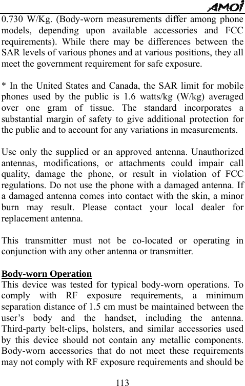   1130.730 W/Kg. (Body-worn measurements differ among phone models, depending upon available accessories and FCC requirements). While there may be differences between the SAR levels of various phones and at various positions, they all meet the government requirement for safe exposure.    * In the United States and Canada, the SAR limit for mobile phones used by the public is 1.6 watts/kg (W/kg) averaged over one gram of tissue. The standard incorporates a substantial margin of safety to give additional protection for the public and to account for any variations in measurements.  Use only the supplied or an approved antenna. Unauthorized antennas, modifications, or attachments could impair call quality, damage the phone, or result in violation of FCC regulations. Do not use the phone with a damaged antenna. If a damaged antenna comes into contact with the skin, a minor burn may result. Please contact your local dealer for replacement antenna.  This transmitter must not be co-located or operating in conjunction with any other antenna or transmitter.  Body-worn Operation This device was tested for typical body-worn operations. To comply with RF exposure requirements, a minimum separation distance of 1.5 cm must be maintained between the user&rsquo;s body and the handset, including the antenna. Third-party belt-clips, holsters, and similar accessories used by this device should not contain any metallic components. Body-worn accessories that do not meet these requirements may not comply with RF exposure requirements and should be 
