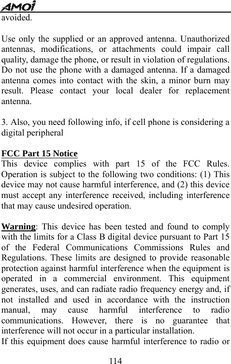   114avoided.    Use only the supplied or an approved antenna. Unauthorized antennas, modifications, or attachments could impair call quality, damage the phone, or result in violation of regulations. Do not use the phone with a damaged antenna. If a damaged antenna comes into contact with the skin, a minor burn may result. Please contact your local dealer for replacement antenna.  3. Also, you need following info, if cell phone is considering a digital peripheral    FCC Part 15 Notice This device complies with part 15 of the FCC Rules. Operation is subject to the following two conditions: (1) This device may not cause harmful interference, and (2) this device must accept any interference received, including interference that may cause undesired operation.      Warning: This device has been tested and found to comply with the limits for a Class B digital device pursuant to Part 15 of the Federal Communications Commissions Rules and Regulations. These limits are designed to provide reasonable protection against harmful interference when the equipment is operated in a commercial environment. This equipment generates, uses, and can radiate radio frequency energy and, if not installed and used in accordance with the instruction manual, may cause harmful interference to radio communications. However, there is no guarantee that interference will not occur in a particular installation.   If this equipment does cause harmful interference to radio or 