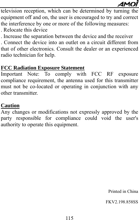   115television reception, which can be determined by turning the equipment off and on, the user is encouraged to try and correct the interference by one or more of the following measures:   . Relocate this device   . Increase the separation between the device and the receiver   . Connect the device into an outlet on a circuit different from that of other electronics. Consult the dealer or an experienced radio technician for help.    FCC Radiation Exposure Statement Important Note: To comply with FCC RF exposure compliance requirement, the antenna used for this transmitter must not be co-located or operating in conjunction with any other transmitter.    Caution  Any changes or modifications not expressly approved by the party responsible for compliance could void the user's authority to operate this equipment.              Printed in China  FKV2.198.858SS  