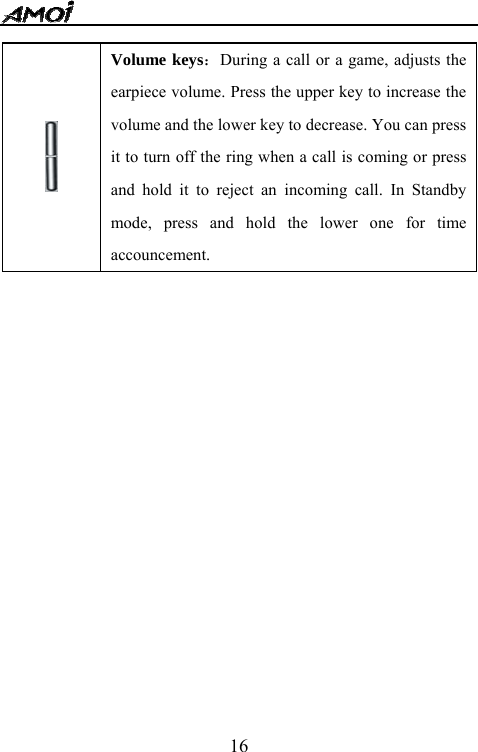   16               Volume keys：During a call or a game, adjusts the earpiece volume. Press the upper key to increase the volume and the lower key to decrease. You can press it to turn off the ring when a call is coming or press and hold it to reject an incoming call. In Standby mode, press and hold the lower one for time accouncement. 