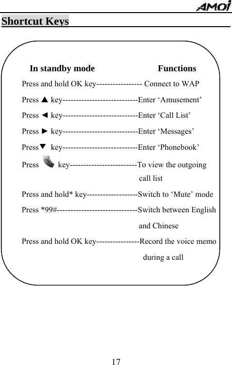   17Shortcut Keys                                  In standby mode                   Functions Press and hold OK key----------------- Connect to WAP Press S key----------------------------Enter &lsquo;Amusement&rsquo; Press ◄ key----------------------------Enter &lsquo;Call List&rsquo; Press ► key----------------------------Enter &lsquo;Messages&rsquo; Press▼ key----------------------------Enter &lsquo;Phonebook&rsquo; Press    key-------------------------To view the outgoing                                call list Press and hold* key-------------------Switch to &lsquo;Mute&rsquo; mode Press *99#------------------------------Switch between English   and Chinese Press and hold OK key----------------Record the voice memo during a call                              