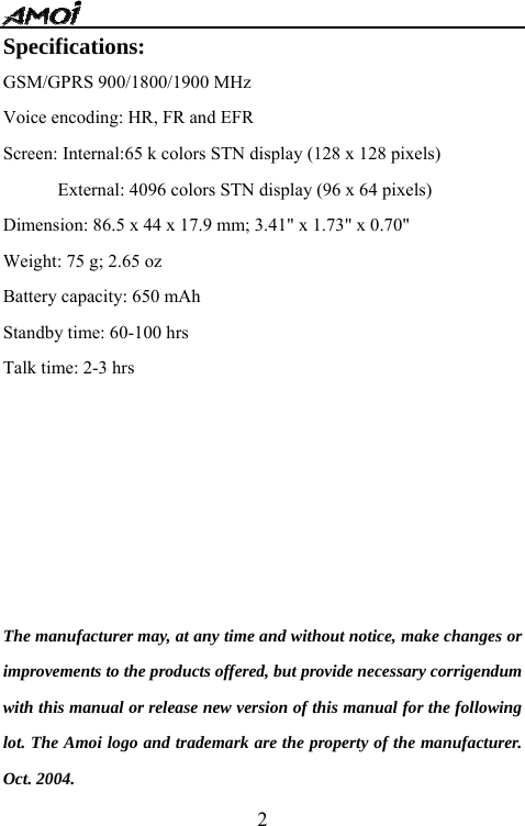   2Specifications: GSM/GPRS 900/1800/1900 MHz Voice encoding: HR, FR and EFR   Screen: Internal:65 k colors STN display (128 x 128 pixels)             External: 4096 colors STN display (96 x 64 pixels) Dimension: 86.5 x 44 x 17.9 mm; 3.41" x 1.73" x 0.70" Weight: 75 g; 2.65 oz Battery capacity: 650 mAh Standby time: 60-100 hrs Talk time: 2-3 hrs               The manufacturer may, at any time and without notice, make changes or improvements to the products offered, but provide necessary corrigendum with this manual or release new version of this manual for the following lot. The Amoi logo and trademark are the property of the manufacturer. Oct. 2004.   