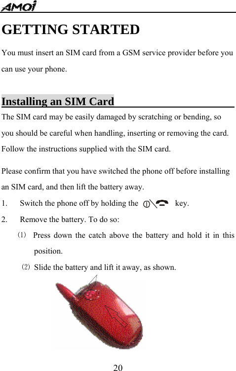   20GETTING STARTED You must insert an SIM card from a GSM service provider before you can use your phone.  Installing an SIM Card                        The SIM card may be easily damaged by scratching or bending, so you should be careful when handling, inserting or removing the card. Follow the instructions supplied with the SIM card.  Please confirm that you have switched the phone off before installing an SIM card, and then lift the battery away.   1. Switch the phone off by holding the                  key.   2. Remove the battery. To do so:   ⑴  Press down the catch above the battery and hold it in this position. ⑵  Slide the battery and lift it away, as shown.  