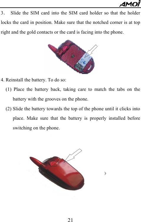   213．  Slide the SIM card into the SIM card holder so that the holder locks the card in position. Make sure that the notched corner is at top right and the gold contacts or the card is facing into the phone.      4. Reinstall the battery. To do so: (1) Place the battery back, taking care to match the tabs on the battery with the grooves on the phone. (2) Slide the battery towards the top of the phone until it clicks into place. Make sure that the battery is properly installed before switching on the phone.  