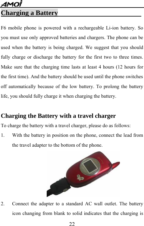   22Charging a Battery                          F6 mobile phone is powered with a rechargeable Li-ion battery. So you must use only approved batteries and chargers. The phone can be used when the battery is being charged. We suggest that you should fully charge or discharge the battery for the first two to three times. Make sure that the charging time lasts at least 4 hours (12 hours for the first time). And the battery should be used until the phone switches off automatically because of the low battery. To prolong the battery life, you should fully charge it when charging the battery.  Charging the Battery with a travel charger To charge the battery with a travel charger, please do as follows: 1. With the battery in position on the phone, connect the lead from the travel adapter to the bottom of the phone.  2. Connect the adapter to a standard AC wall outlet. The battery icon changing from blank to solid indicates that the charging is 