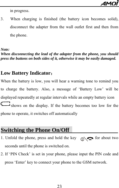   23in progress.    3.   When charging is finished (the battery icon becomes solid), disconnect the adapter from the wall outlet first and then from the phone.    Note: When disconnecting the lead of the adapter from the phone, you should press the buttons on both sides of it, otherwise it may be easily damaged.  Low Battery Indicator： When the battery is low, you will hear a warning tone to remind you to charge the battery. Also, a message of &lsquo;Battery Low&rsquo; will be displayed repeatedly at regular intervals while an empty battery icon shows on the display. If the battery becomes too low for the phone to operate, it switches off automatically  Switching the Phone On/Off                  1. Unfold the phone, press and hold the key                  for about two seconds until the phone is switched on.   2. If &lsquo;PIN Check&rsquo; is set in your phone, please input the PIN code and press &lsquo;Enter&rsquo; key to connect your phone to the GSM network.    