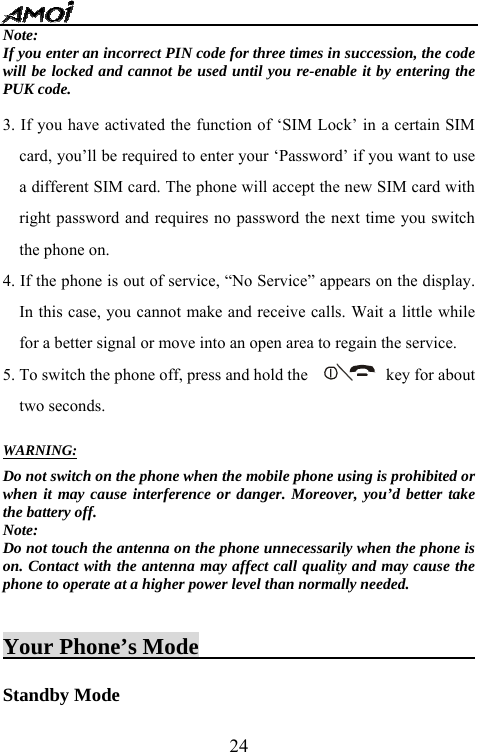   24Note: If you enter an incorrect PIN code for three times in succession, the code will be locked and cannot be used until you re-enable it by entering the PUK code.  3. If you have activated the function of &lsquo;SIM Lock&rsquo; in a certain SIM card, you&rsquo;ll be required to enter your &lsquo;Password&rsquo; if you want to use a different SIM card. The phone will accept the new SIM card with right password and requires no password the next time you switch the phone on.   4. If the phone is out of service, &ldquo;No Service&rdquo; appears on the display. In this case, you cannot make and receive calls. Wait a little while for a better signal or move into an open area to regain the service. 5. To switch the phone off, press and hold the            key for about two seconds.    WARNING: Do not switch on the phone when the mobile phone using is prohibited or when it may cause interference or danger. Moreover, you&rsquo;d better take the battery off. Note:  Do not touch the antenna on the phone unnecessarily when the phone is on. Contact with the antenna may affect call quality and may cause the phone to operate at a higher power level than normally needed.     Your Phone&rsquo;s Mode                          Standby Mode 