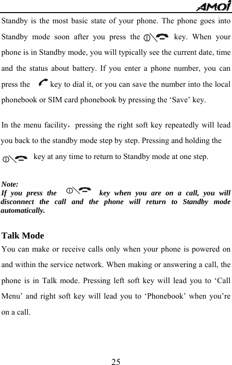   25Standby is the most basic state of your phone. The phone goes into Standby mode soon after you press the        key. When your phone is in Standby mode, you will typically see the current date, time and the status about battery. If you enter a phone number, you can press the          key to dial it, or you can save the number into the local phonebook or SIM card phonebook by pressing the &lsquo;Save&rsquo; key.    In the menu facility，pressing the right soft key repeatedly will lead you back to the standby mode step by step. Pressing and holding the                        key at any time to return to Standby mode at one step.  Note:  If you press the          key when you are on a call, you will disconnect the call and the phone will return to Standby mode automatically.   Talk Mode You can make or receive calls only when your phone is powered on and within the service network. When making or answering a call, the phone is in Talk mode. Pressing left soft key will lead you to &lsquo;Call Menu&rsquo; and right soft key will lead you to &lsquo;Phonebook&rsquo; when you&rsquo;re on a call. 