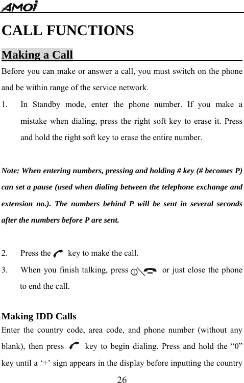   26CALL FUNCTIONS Making a Call                              Before you can make or answer a call, you must switch on the phone and be within range of the service network. 1. In Standby mode, enter the phone number. If you make a mistake when dialing, press the right soft key to erase it. Press and hold the right soft key to erase the entire number.  Note: When entering numbers, pressing and holding # key (# becomes P) can set a pause (used when dialing between the telephone exchange and extension no.). The numbers behind P will be sent in several seconds after the numbers before P are sent.  2.   Press the    key to make the call. 3.      When you finish talking, press                or just close the phone to end the call.   Making IDD Calls                         Enter the country code, area code, and phone number (without any blank), then press     key to begin dialing. Press and hold the &ldquo;0&rdquo; key until a &lsquo;+&rsquo; sign appears in the display before inputting the country 