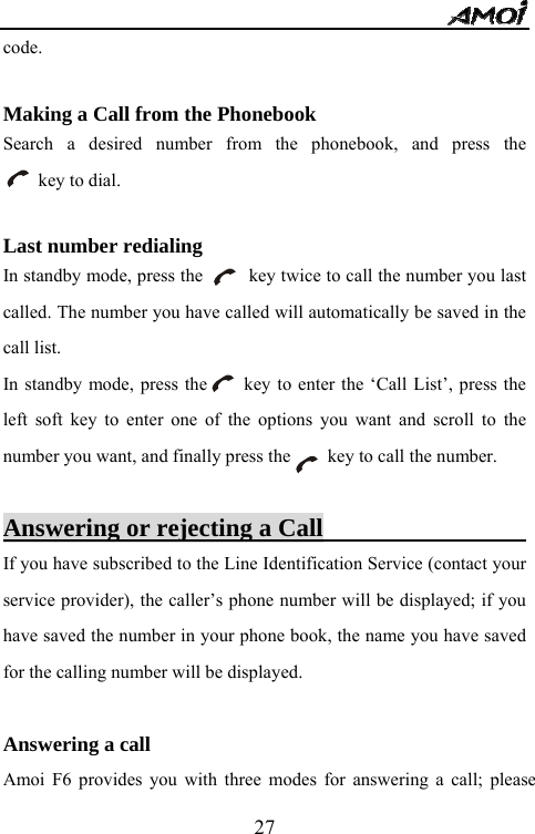   27code.  Making a Call from the Phonebook Search a desired number from the phonebook, and press the      key to dial.  Last number redialing   In standby mode, press the          key twice to call the number you last called. The number you have called will automatically be saved in the call list. In standby mode, press the        key to enter the &lsquo;Call List&rsquo;, press the left soft key to enter one of the options you want and scroll to the number you want, and finally press the        key to call the number.        Answering or rejecting a Call                        If you have subscribed to the Line Identification Service (contact your service provider), the caller&rsquo;s phone number will be displayed; if you have saved the number in your phone book, the name you have saved for the calling number will be displayed.  Answering a call Amoi F6 provides you with three modes for answering a call; please 