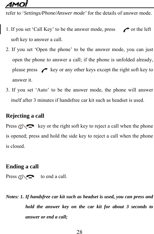   28refer to &lsquo;Settings/Phone/Answer mode&rsquo; for the details of answer mode.  1. If you set &lsquo;Call Key&rsquo; to be the answer mode, press            or the left soft key to answer a call.   2. If you set &lsquo;Open the phone&rsquo; to be the answer mode, you can just open the phone to answer a call; if the phone is unfolded already, please press          key or any other keys except the right soft key to answer it. 3. If you set &lsquo;Auto&rsquo; to be the answer mode, the phone will answer itself after 3 minutes if handsfree car kit such as headset is used.  Rejecting a call Press    key or the right soft key to reject a call when the phone is opened; press and hold the side key to reject a call when the phone is closed.  Ending a call Press    to end a call.  Notes: 1. If handsfree car kit such as headset is used, you can press and hold the answer key on the car kit for about 3 seconds to answer or end a call; 