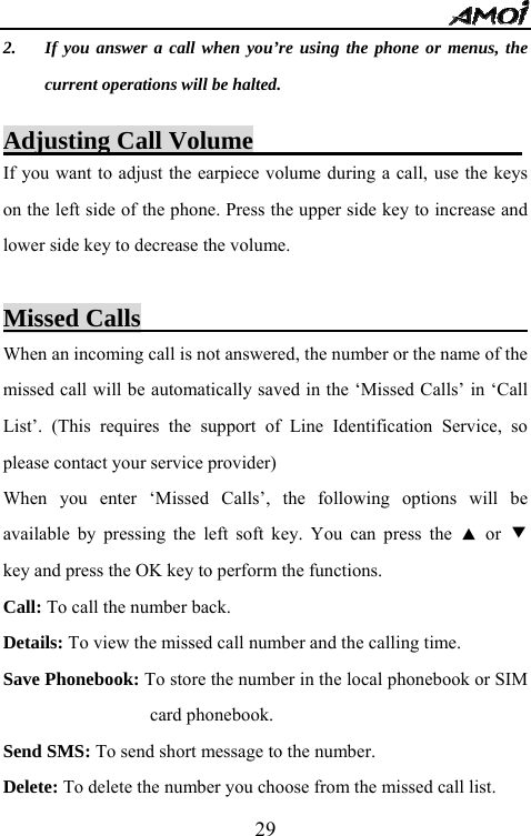   292. If you answer a call when you&rsquo;re using the phone or menus, the current operations will be halted.  Adjusting Call Volume                      If you want to adjust the earpiece volume during a call, use the keys on the left side of the phone. Press the upper side key to increase and lower side key to decrease the volume.      Missed Calls                                When an incoming call is not answered, the number or the name of the missed call will be automatically saved in the &lsquo;Missed Calls&rsquo; in &lsquo;Call List&rsquo;. (This requires the support of Line Identification Service, so please contact your service provider) When you enter &lsquo;Missed Calls&rsquo;, the following options will be available by pressing the left soft key. You can press the ▲ or ▼ key and press the OK key to perform the functions. Call: To call the number back. Details: To view the missed call number and the calling time. Save Phonebook: To store the number in the local phonebook or SIM card phonebook. Send SMS: To send short message to the number. Delete: To delete the number you choose from the missed call list. 