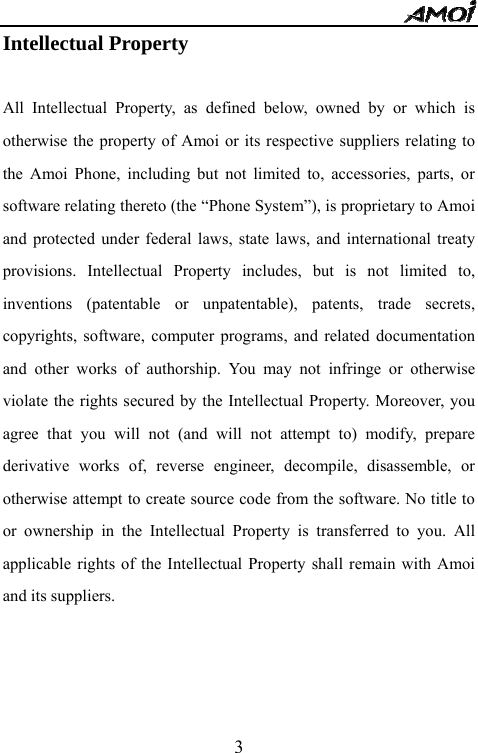   3Intellectual Property    All Intellectual Property, as defined below, owned by or which is otherwise the property of Amoi or its respective suppliers relating to the Amoi Phone, including but not limited to, accessories, parts, or software relating thereto (the &ldquo;Phone System&rdquo;), is proprietary to Amoi and protected under federal laws, state laws, and international treaty provisions. Intellectual Property includes, but is not limited to, inventions (patentable or unpatentable), patents, trade secrets, copyrights, software, computer programs, and related documentation and other works of authorship. You may not infringe or otherwise violate the rights secured by the Intellectual Property. Moreover, you agree that you will not (and will not attempt to) modify, prepare derivative works of, reverse engineer, decompile, disassemble, or otherwise attempt to create source code from the software. No title to or ownership in the Intellectual Property is transferred to you. All applicable rights of the Intellectual Property shall remain with Amoi and its suppliers. 