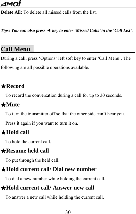   30Delete All: To delete all missed calls from the list.    Tips: You can also press ◄ key to enter &lsquo;Missed Calls&rsquo; in the &lsquo;Call List&rsquo;.  Call Menu                                  During a call, press &lsquo;Options&rsquo; left soft key to enter &lsquo;Call Menu&rsquo;. The following are all possible operations available.    ★Record To record the conversation during a call for up to 30 seconds. ★Mute   To turn the transmitter off so that the other side can&rsquo;t hear you. Press it again if you want to turn it on.   ★Hold call To hold the current call. ★Resume held call To put through the held call. ★Hold current call/ Dial new number  To dial a new number while holding the current call. ★Hold current call/ Answer new call  To answer a new call while holding the current call. 