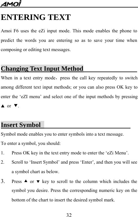   32ENTERING TEXT Amoi F6 uses the eZi input mode. This mode enables the phone to predict the words you are entering so as to save your time when composing or editing text messages.  Changing Text Input Method                    When in a text entry mode，press the call key repeatedly to switch among different text input methods; or you can also press OK key to enter the &lsquo;eZI menu&rsquo; and select one of the input methods by pressing ▲ or ▼.  Insert Symbol                            Symbol mode enables you to enter symbols into a text message.   To enter a symbol, you should: 1. Press OK key in the text entry mode to enter the &lsquo;eZi Menu&rsquo;. 2. Scroll to &lsquo;Insert Symbol&rsquo; and press &lsquo;Enter&rsquo;, and then you will see a symbol chart as below.   3. Press  c or d key to scroll to the column which includes the symbol you desire. Press the corresponding numeric key on the bottom of the chart to insert the desired symbol mark. 